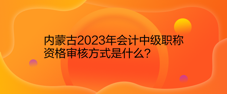 內(nèi)蒙古2023年會計中級職稱資格審核方式是什么？
