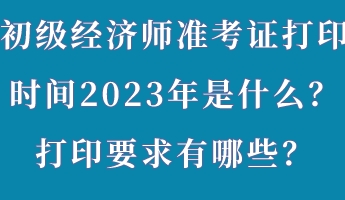 初級經(jīng)濟(jì)師準(zhǔn)考證打印時(shí)間2023年是什么？打印要求有哪些？