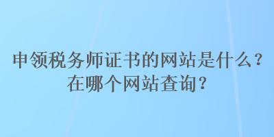 申領(lǐng)稅務(wù)師證書(shū)的網(wǎng)站是什么？在哪個(gè)網(wǎng)站查詢？