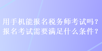 用手機(jī)能報(bào)名稅務(wù)師考試嗎？報(bào)名考試需要滿(mǎn)足什么條件？