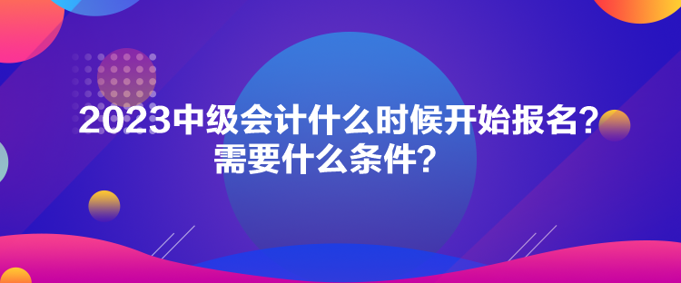 2023中級會計什么時候開始報名？需要什么條件？