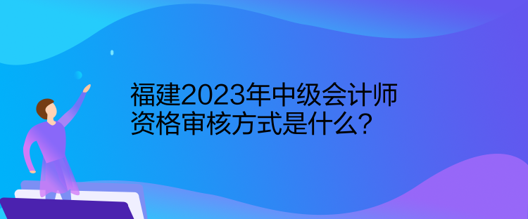 福建2023年中級(jí)會(huì)計(jì)師資格審核方式是什么？
