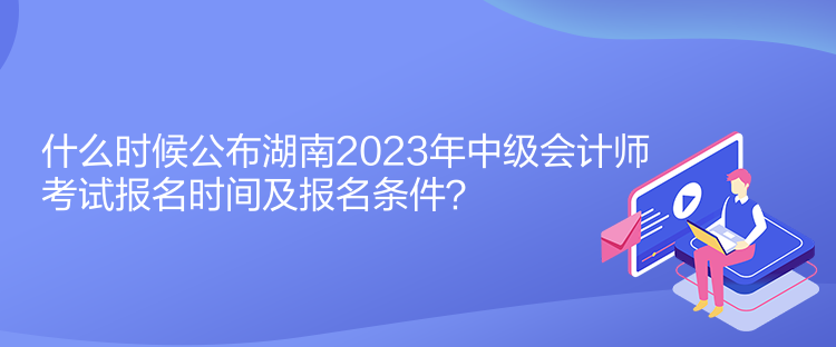 什么時候公布湖南2023年中級會計師考試報名時間及報名條件？