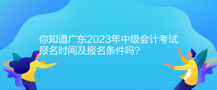 你知道廣東2023年中級會計考試報名時間及報名條件嗎？