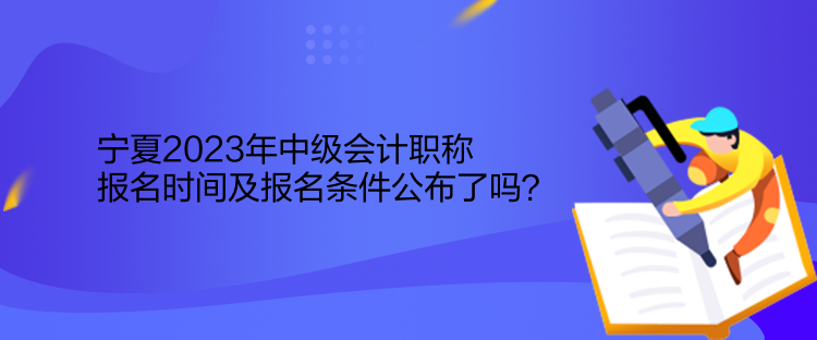 寧夏2023年中級會計職稱報名時間及報名條件公布了嗎？