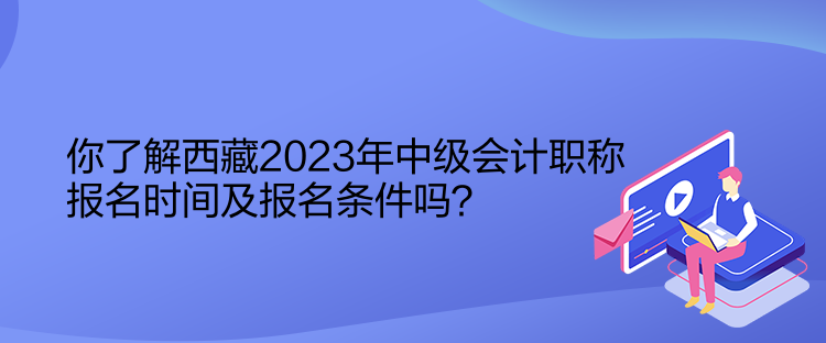 你了解西藏2023年中級會計職稱報名時間及報名條件嗎？