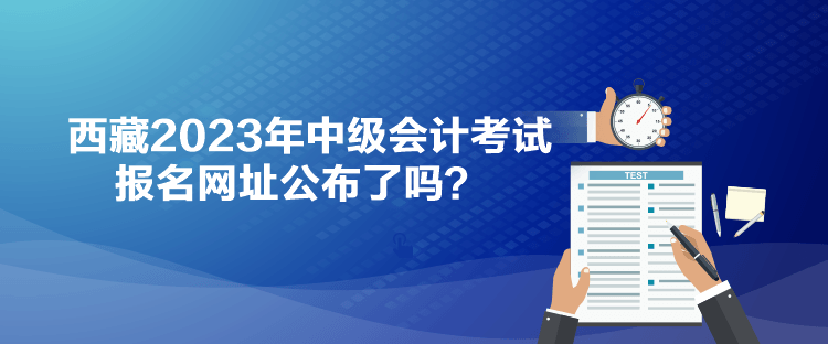 西藏2023年中級會計考試報名網(wǎng)址公布了嗎？