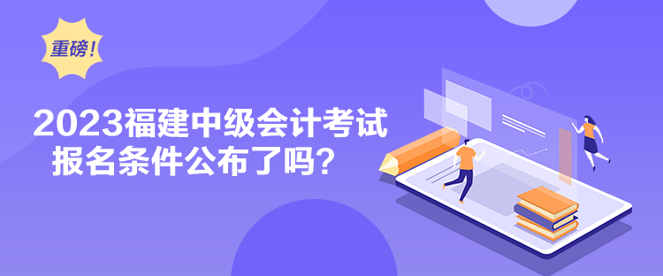 2023福建中級會計考試報名條件公布了嗎？