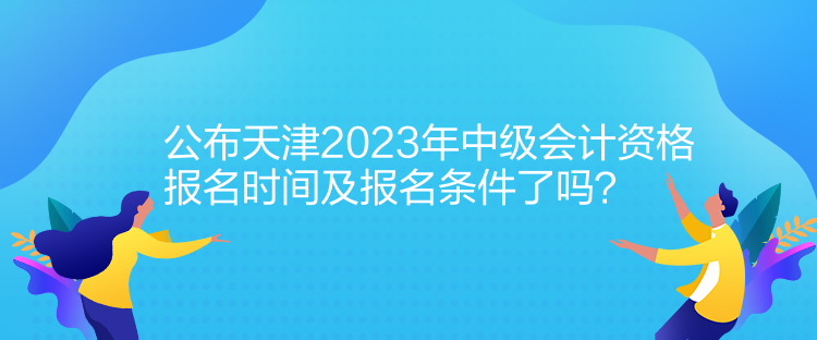 公布天津2023年中級會計資格報名時間及報名條件了嗎？