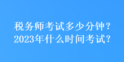 稅務(wù)師考試多少分鐘？2023年什么時間考試？