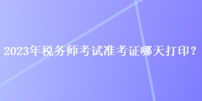 2023年稅務(wù)師考試準(zhǔn)考證哪天打印？