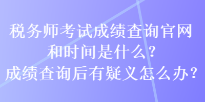 稅務(wù)師考試成績查詢官網(wǎng)和時間是什么？成績查詢后有疑義怎么辦？