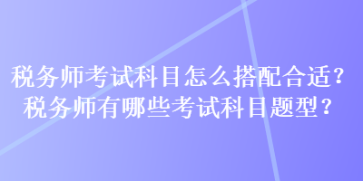 稅務(wù)師考試科目怎么搭配合適？稅務(wù)師有哪些考試科目題型？