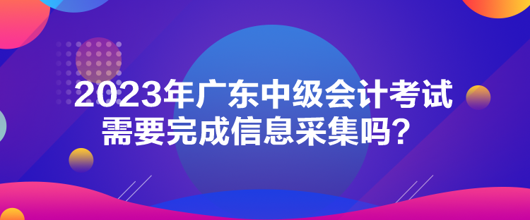 2023年廣東中級會計(jì)考試需要完成信息采集嗎？
