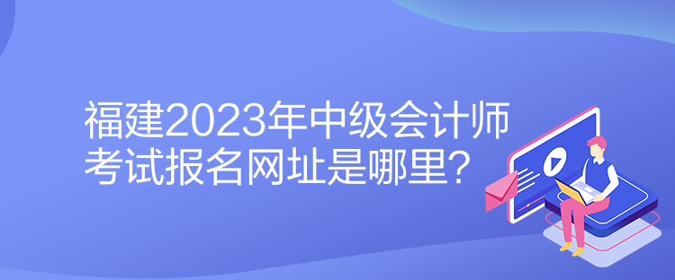 福建2023年中級會計師考試報名網(wǎng)址是哪里？