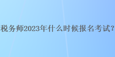 稅務(wù)師2023年什么時(shí)候報(bào)名考試？