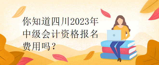 你知道四川2023年中級會計資格報名費用嗎？