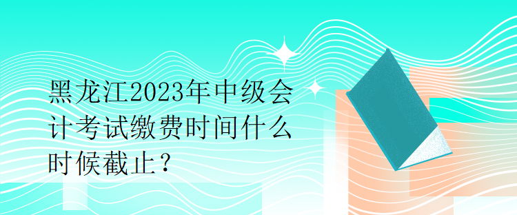 黑龍江2023年中級(jí)會(huì)計(jì)考試?yán)U費(fèi)時(shí)間什么時(shí)候截止？