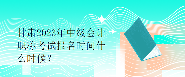 甘肅2023年中級會計職稱考試報名時間什么時候？