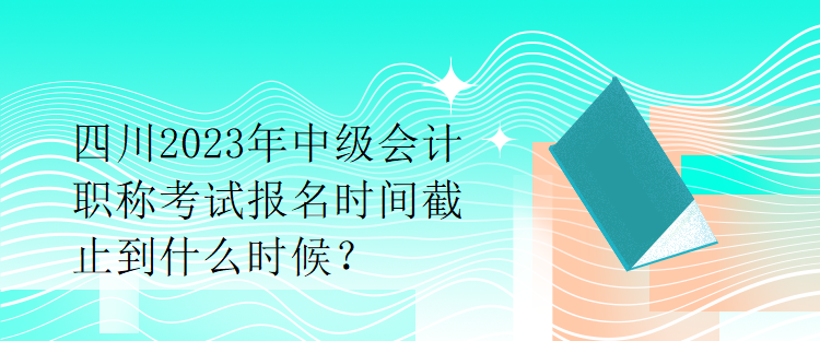 四川2023年中級(jí)會(huì)計(jì)職稱考試報(bào)名時(shí)間截止到什么時(shí)候？