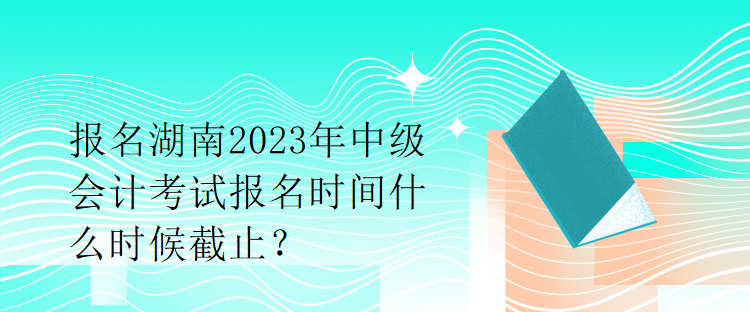 報名湖南2023年中級會計考試報名時間什么時候截止？