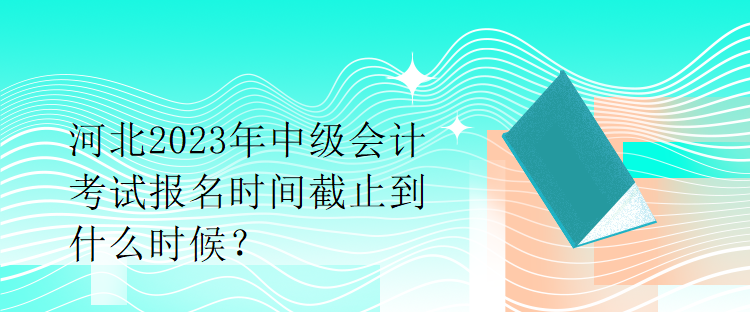 河北2023年中級會計考試報名時間截止到什么時候？
