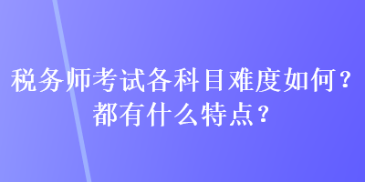 稅務(wù)師考試各科目難度如何？都有什么特點？