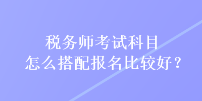稅務(wù)師考試科目怎么搭配報名比較好？