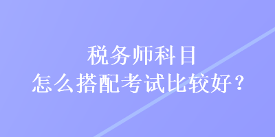 稅務(wù)師科目怎么搭配考試比較好？