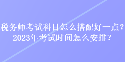 稅務師考試科目怎么搭配好一點？2023年考試時間怎么安排？