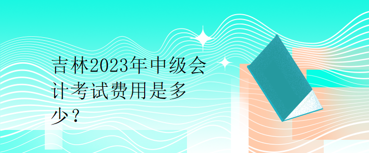吉林2023年中級(jí)會(huì)計(jì)考試費(fèi)用是多少？
