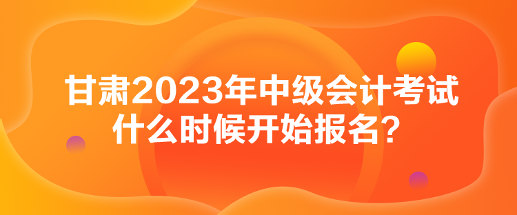 甘肅2023年中級(jí)會(huì)計(jì)考試什么時(shí)候開始報(bào)名？