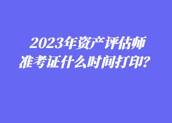 2023年資產(chǎn)評估師準考證什么時間打??？