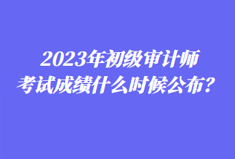 2023年初級審計師考試成績什么時候公布？