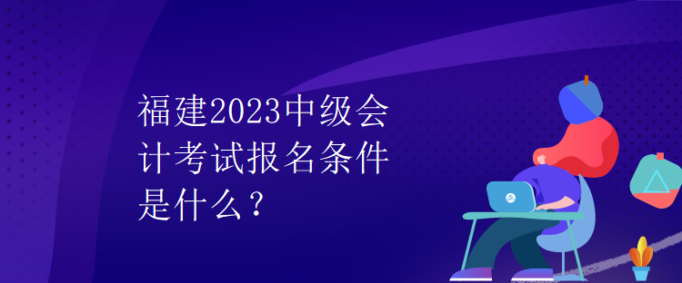 福建2023中級(jí)會(huì)計(jì)考試報(bào)名條件是什么？