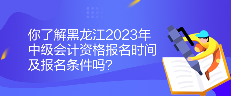 你了解黑龍江2023年中級會計資格報名時間及報名條件嗎？