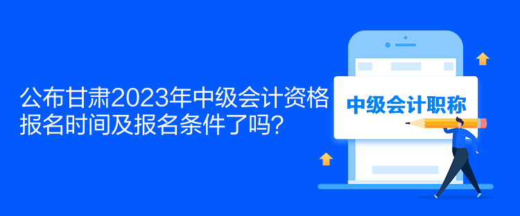 公布甘肅2023年中級會計資格報名時間及報名條件了嗎？