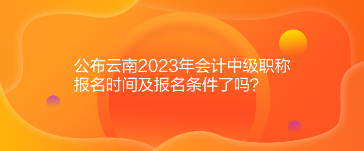 公布云南2023年會(huì)計(jì)中級(jí)職稱報(bào)名時(shí)間及報(bào)名條件了嗎？