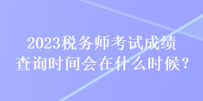 2023稅務(wù)師考試成績(jī)查詢時(shí)間會(huì)在什么時(shí)候？