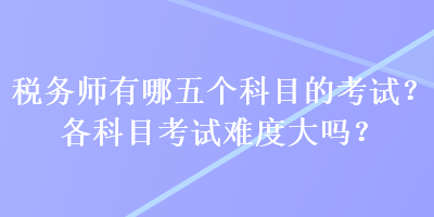 稅務(wù)師有哪五個(gè)科目的考試？各科目考試難度大嗎？