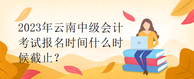 2023年云南中級會計考試報名時間什么時候截止？