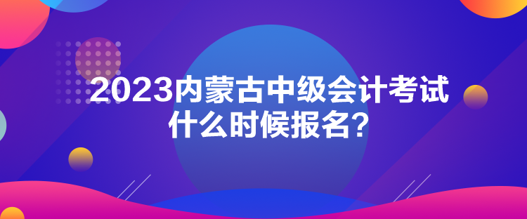 2023內(nèi)蒙古中級會計考試什么時候報名？