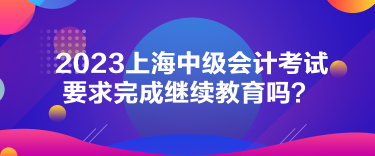 2023上海中級(jí)會(huì)計(jì)考試要求完成繼續(xù)教育嗎？