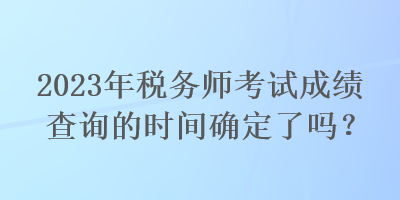 2023年稅務(wù)師考試成績查詢的時(shí)間確定了嗎？