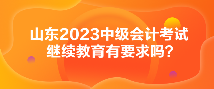 山東2023中級(jí)會(huì)計(jì)考試?yán)^續(xù)教育有要求嗎？
