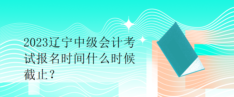 2023遼寧中級會計考試報名時間什么時候截止？