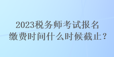 2023稅務師考試報名繳費時間什么時候截止？