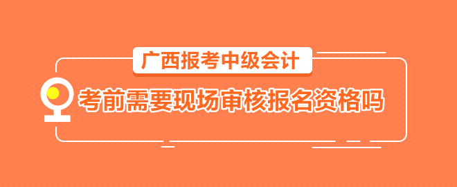 廣西報考中級會計需要考前到會計管理機構現(xiàn)場審核報名資格嗎？