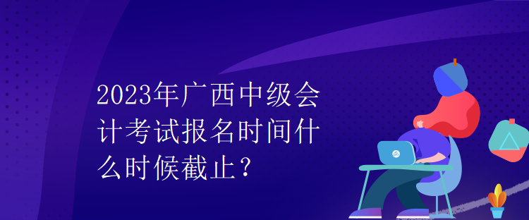 2023年廣西中級會計考試報名時間什么時候截止？