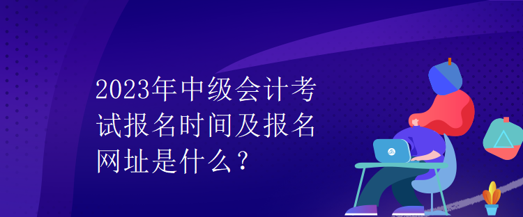 2023年中級會(huì)計(jì)考試報(bào)名時(shí)間及報(bào)名網(wǎng)址是什么？